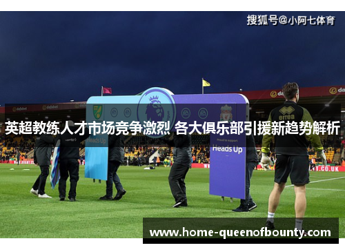 英超教练人才市场竞争激烈 各大俱乐部引援新趋势解析