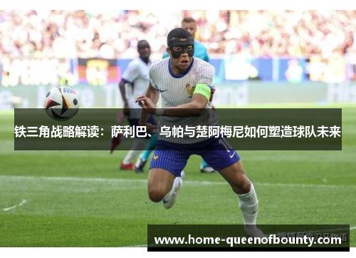 铁三角战略解读：萨利巴、乌帕与楚阿梅尼如何塑造球队未来