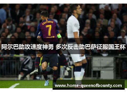 阿尔巴助攻速度神勇 多次反击助巴萨征服国王杯 阿尔巴助攻速度神勇 多次反击助巴萨征服国王杯