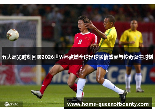 五大高光时刻回顾2026世界杯点燃全球足球激情盛宴与传奇诞生时刻