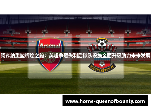 阿森纳重塑辉煌之路：英超争冠失利后球队设施全面升级助力未来发展