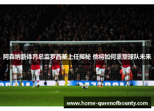 阿森纳新体育总监罗西基上任揭秘 他将如何重塑球队未来