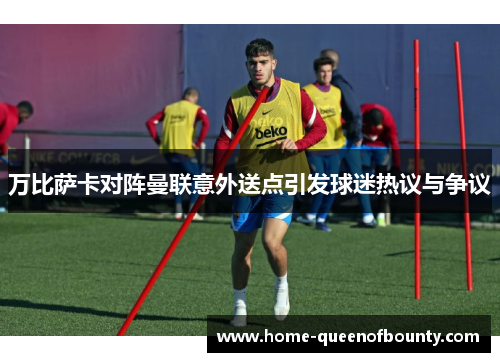 万比萨卡对阵曼联意外送点引发球迷热议与争议