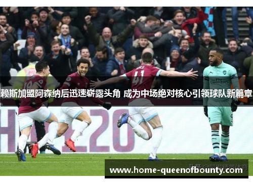 赖斯加盟阿森纳后迅速崭露头角 成为中场绝对核心引领球队新篇章