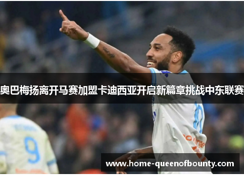 奥巴梅扬离开马赛加盟卡迪西亚开启新篇章挑战中东联赛 奥巴梅扬离开马赛加盟卡迪西亚开启新篇章挑战中东联赛